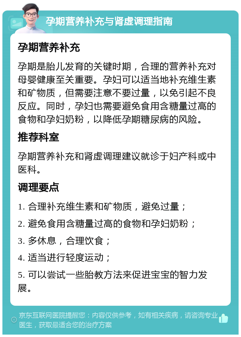 孕期营养补充与肾虚调理指南 孕期营养补充 孕期是胎儿发育的关键时期，合理的营养补充对母婴健康至关重要。孕妇可以适当地补充维生素和矿物质，但需要注意不要过量，以免引起不良反应。同时，孕妇也需要避免食用含糖量过高的食物和孕妇奶粉，以降低孕期糖尿病的风险。 推荐科室 孕期营养补充和肾虚调理建议就诊于妇产科或中医科。 调理要点 1. 合理补充维生素和矿物质，避免过量； 2. 避免食用含糖量过高的食物和孕妇奶粉； 3. 多休息，合理饮食； 4. 适当进行轻度运动； 5. 可以尝试一些胎教方法来促进宝宝的智力发展。