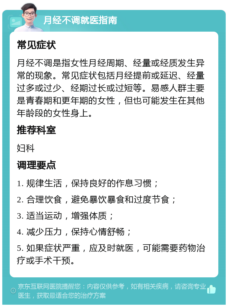 月经不调就医指南 常见症状 月经不调是指女性月经周期、经量或经质发生异常的现象。常见症状包括月经提前或延迟、经量过多或过少、经期过长或过短等。易感人群主要是青春期和更年期的女性，但也可能发生在其他年龄段的女性身上。 推荐科室 妇科 调理要点 1. 规律生活，保持良好的作息习惯； 2. 合理饮食，避免暴饮暴食和过度节食； 3. 适当运动，增强体质； 4. 减少压力，保持心情舒畅； 5. 如果症状严重，应及时就医，可能需要药物治疗或手术干预。