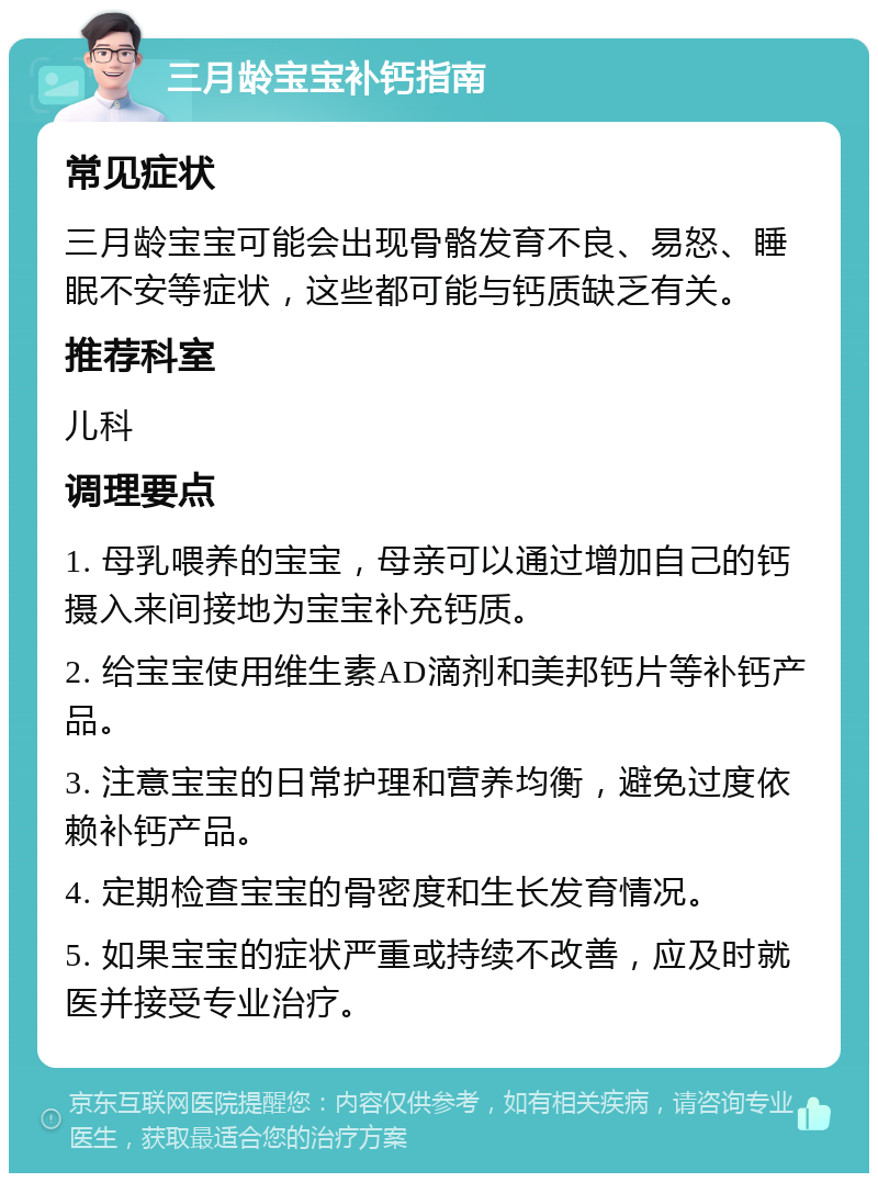 三月龄宝宝补钙指南 常见症状 三月龄宝宝可能会出现骨骼发育不良、易怒、睡眠不安等症状，这些都可能与钙质缺乏有关。 推荐科室 儿科 调理要点 1. 母乳喂养的宝宝，母亲可以通过增加自己的钙摄入来间接地为宝宝补充钙质。 2. 给宝宝使用维生素AD滴剂和美邦钙片等补钙产品。 3. 注意宝宝的日常护理和营养均衡，避免过度依赖补钙产品。 4. 定期检查宝宝的骨密度和生长发育情况。 5. 如果宝宝的症状严重或持续不改善，应及时就医并接受专业治疗。