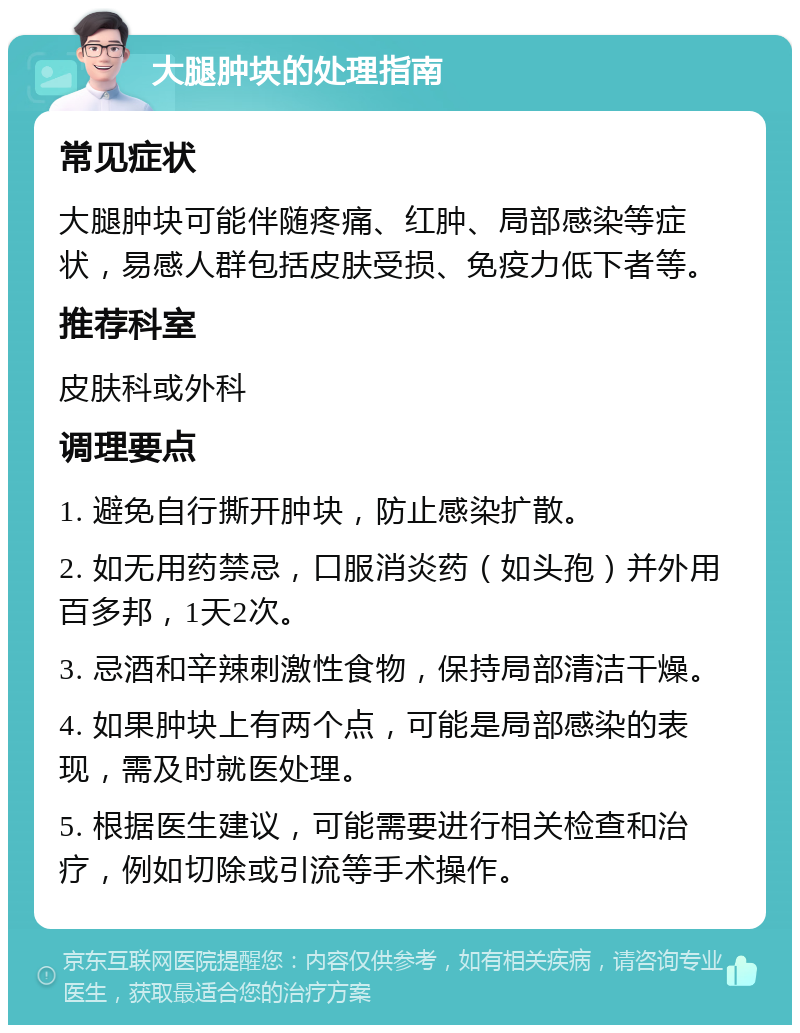 大腿肿块的处理指南 常见症状 大腿肿块可能伴随疼痛、红肿、局部感染等症状，易感人群包括皮肤受损、免疫力低下者等。 推荐科室 皮肤科或外科 调理要点 1. 避免自行撕开肿块，防止感染扩散。 2. 如无用药禁忌，口服消炎药（如头孢）并外用百多邦，1天2次。 3. 忌酒和辛辣刺激性食物，保持局部清洁干燥。 4. 如果肿块上有两个点，可能是局部感染的表现，需及时就医处理。 5. 根据医生建议，可能需要进行相关检查和治疗，例如切除或引流等手术操作。