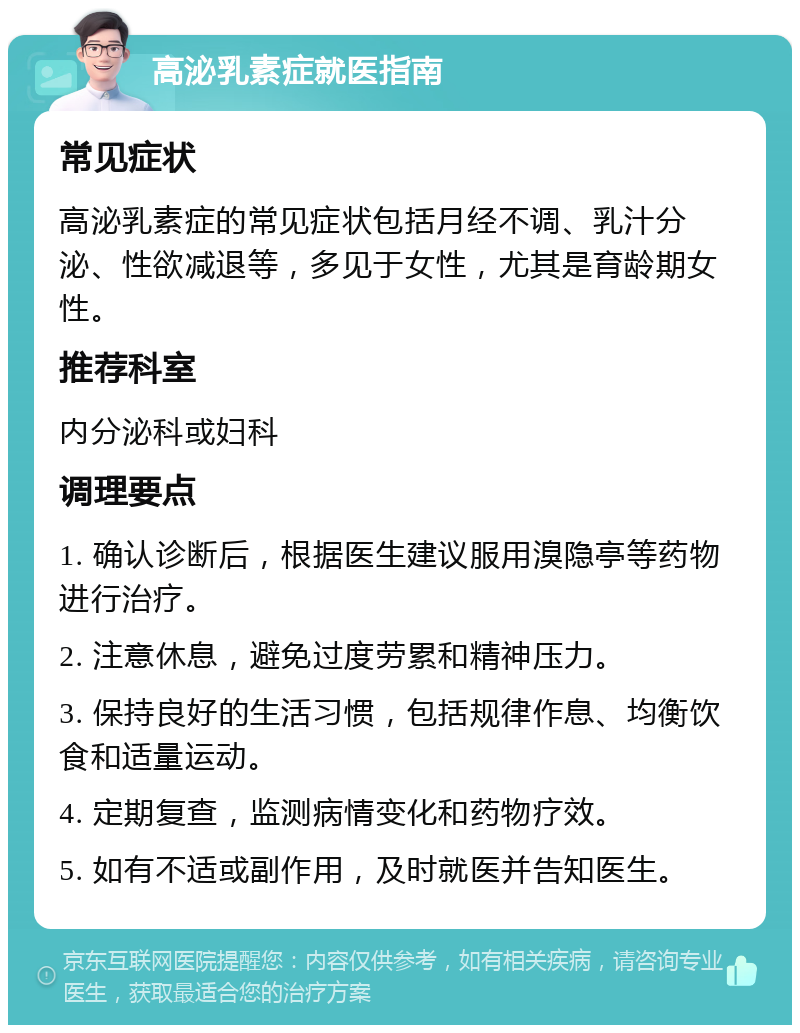 高泌乳素症就医指南 常见症状 高泌乳素症的常见症状包括月经不调、乳汁分泌、性欲减退等，多见于女性，尤其是育龄期女性。 推荐科室 内分泌科或妇科 调理要点 1. 确认诊断后，根据医生建议服用溴隐亭等药物进行治疗。 2. 注意休息，避免过度劳累和精神压力。 3. 保持良好的生活习惯，包括规律作息、均衡饮食和适量运动。 4. 定期复查，监测病情变化和药物疗效。 5. 如有不适或副作用，及时就医并告知医生。