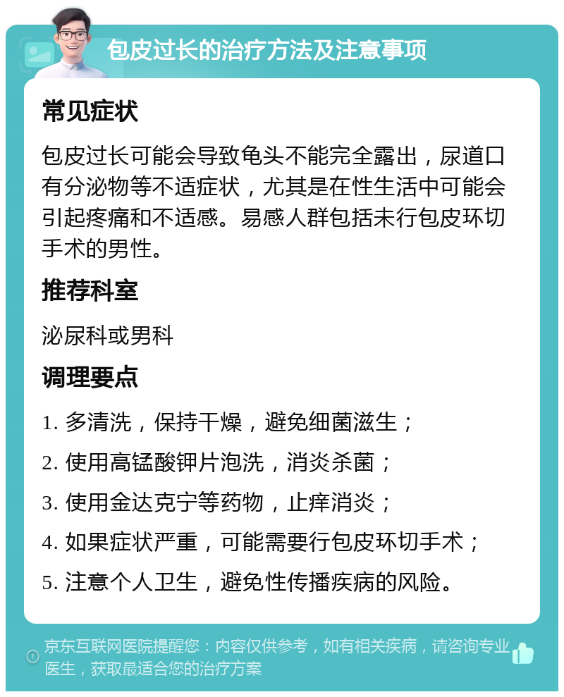 包皮过长的治疗方法及注意事项 常见症状 包皮过长可能会导致龟头不能完全露出，尿道口有分泌物等不适症状，尤其是在性生活中可能会引起疼痛和不适感。易感人群包括未行包皮环切手术的男性。 推荐科室 泌尿科或男科 调理要点 1. 多清洗，保持干燥，避免细菌滋生； 2. 使用高锰酸钾片泡洗，消炎杀菌； 3. 使用金达克宁等药物，止痒消炎； 4. 如果症状严重，可能需要行包皮环切手术； 5. 注意个人卫生，避免性传播疾病的风险。