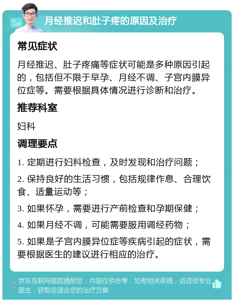 月经推迟和肚子疼的原因及治疗 常见症状 月经推迟、肚子疼痛等症状可能是多种原因引起的，包括但不限于早孕、月经不调、子宫内膜异位症等。需要根据具体情况进行诊断和治疗。 推荐科室 妇科 调理要点 1. 定期进行妇科检查，及时发现和治疗问题； 2. 保持良好的生活习惯，包括规律作息、合理饮食、适量运动等； 3. 如果怀孕，需要进行产前检查和孕期保健； 4. 如果月经不调，可能需要服用调经药物； 5. 如果是子宫内膜异位症等疾病引起的症状，需要根据医生的建议进行相应的治疗。