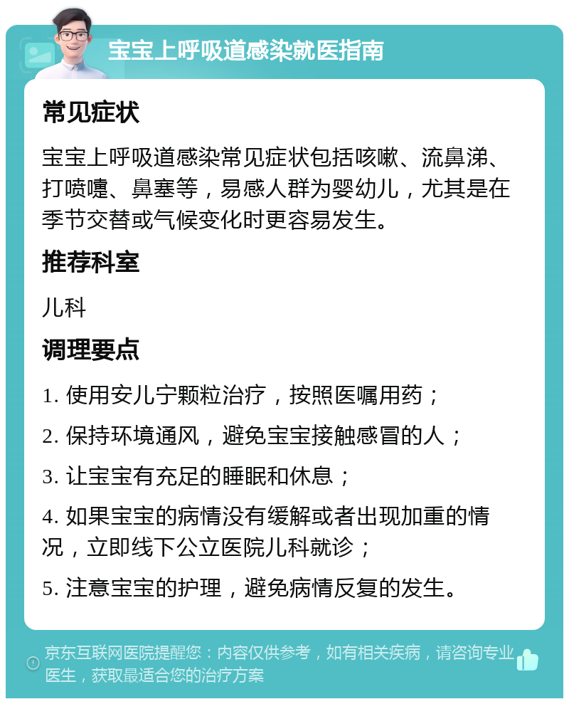 宝宝上呼吸道感染就医指南 常见症状 宝宝上呼吸道感染常见症状包括咳嗽、流鼻涕、打喷嚏、鼻塞等，易感人群为婴幼儿，尤其是在季节交替或气候变化时更容易发生。 推荐科室 儿科 调理要点 1. 使用安儿宁颗粒治疗，按照医嘱用药； 2. 保持环境通风，避免宝宝接触感冒的人； 3. 让宝宝有充足的睡眠和休息； 4. 如果宝宝的病情没有缓解或者出现加重的情况，立即线下公立医院儿科就诊； 5. 注意宝宝的护理，避免病情反复的发生。