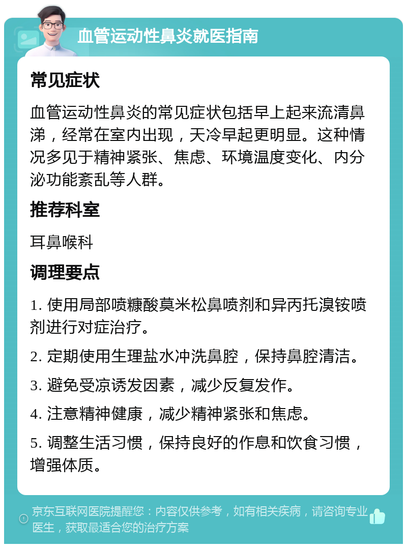 血管运动性鼻炎就医指南 常见症状 血管运动性鼻炎的常见症状包括早上起来流清鼻涕，经常在室内出现，天冷早起更明显。这种情况多见于精神紧张、焦虑、环境温度变化、内分泌功能紊乱等人群。 推荐科室 耳鼻喉科 调理要点 1. 使用局部喷糠酸莫米松鼻喷剂和异丙托溴铵喷剂进行对症治疗。 2. 定期使用生理盐水冲洗鼻腔，保持鼻腔清洁。 3. 避免受凉诱发因素，减少反复发作。 4. 注意精神健康，减少精神紧张和焦虑。 5. 调整生活习惯，保持良好的作息和饮食习惯，增强体质。