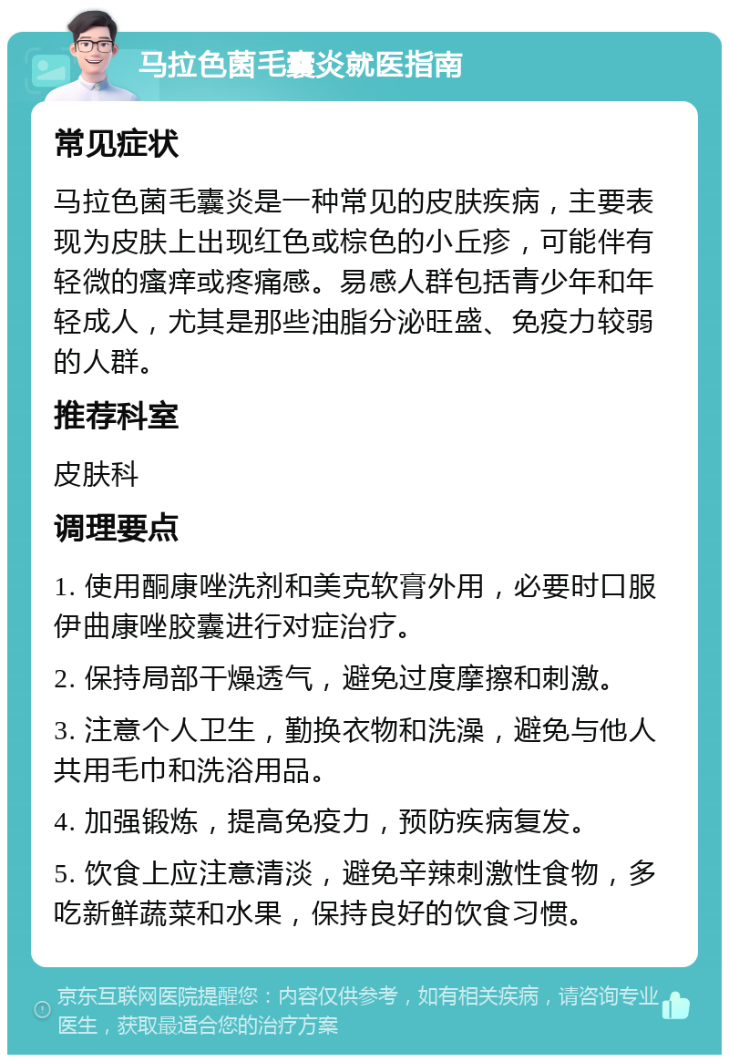 马拉色菌毛囊炎就医指南 常见症状 马拉色菌毛囊炎是一种常见的皮肤疾病，主要表现为皮肤上出现红色或棕色的小丘疹，可能伴有轻微的瘙痒或疼痛感。易感人群包括青少年和年轻成人，尤其是那些油脂分泌旺盛、免疫力较弱的人群。 推荐科室 皮肤科 调理要点 1. 使用酮康唑洗剂和美克软膏外用，必要时口服伊曲康唑胶囊进行对症治疗。 2. 保持局部干燥透气，避免过度摩擦和刺激。 3. 注意个人卫生，勤换衣物和洗澡，避免与他人共用毛巾和洗浴用品。 4. 加强锻炼，提高免疫力，预防疾病复发。 5. 饮食上应注意清淡，避免辛辣刺激性食物，多吃新鲜蔬菜和水果，保持良好的饮食习惯。