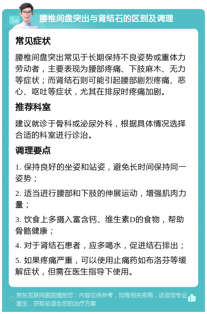 腰椎间盘突出与肾结石的区别及调理 常见症状 腰椎间盘突出常见于长期保持不良姿势或重体力劳动者，主要表现为腰部疼痛、下肢麻木、无力等症状；而肾结石则可能引起腰部剧烈疼痛、恶心、呕吐等症状，尤其在排尿时疼痛加剧。 推荐科室 建议就诊于骨科或泌尿外科，根据具体情况选择合适的科室进行诊治。 调理要点 1. 保持良好的坐姿和站姿，避免长时间保持同一姿势； 2. 适当进行腰部和下肢的伸展运动，增强肌肉力量； 3. 饮食上多摄入富含钙、维生素D的食物，帮助骨骼健康； 4. 对于肾结石患者，应多喝水，促进结石排出； 5. 如果疼痛严重，可以使用止痛药如布洛芬等缓解症状，但需在医生指导下使用。