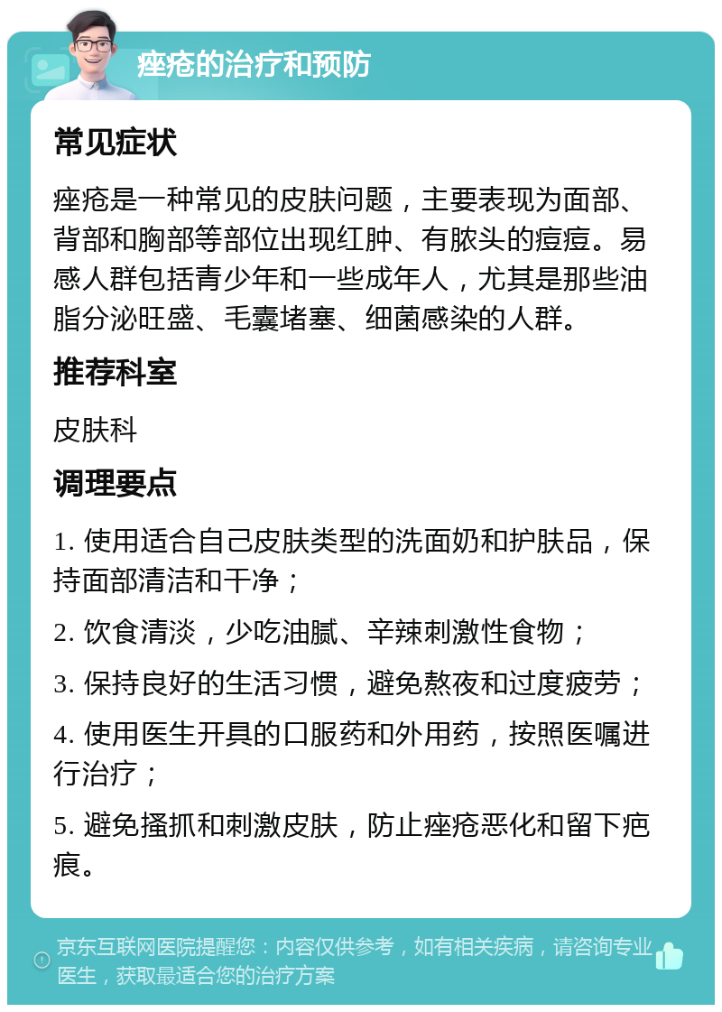 痤疮的治疗和预防 常见症状 痤疮是一种常见的皮肤问题，主要表现为面部、背部和胸部等部位出现红肿、有脓头的痘痘。易感人群包括青少年和一些成年人，尤其是那些油脂分泌旺盛、毛囊堵塞、细菌感染的人群。 推荐科室 皮肤科 调理要点 1. 使用适合自己皮肤类型的洗面奶和护肤品，保持面部清洁和干净； 2. 饮食清淡，少吃油腻、辛辣刺激性食物； 3. 保持良好的生活习惯，避免熬夜和过度疲劳； 4. 使用医生开具的口服药和外用药，按照医嘱进行治疗； 5. 避免搔抓和刺激皮肤，防止痤疮恶化和留下疤痕。