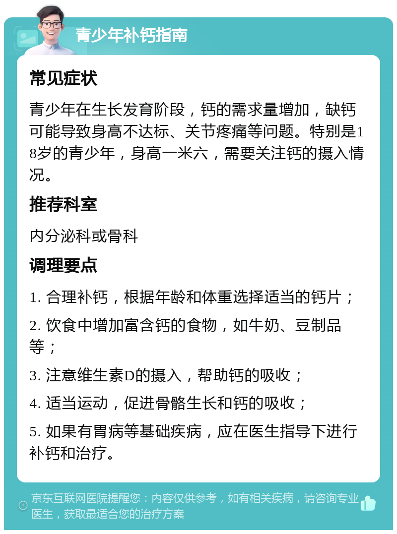 青少年补钙指南 常见症状 青少年在生长发育阶段，钙的需求量增加，缺钙可能导致身高不达标、关节疼痛等问题。特别是18岁的青少年，身高一米六，需要关注钙的摄入情况。 推荐科室 内分泌科或骨科 调理要点 1. 合理补钙，根据年龄和体重选择适当的钙片； 2. 饮食中增加富含钙的食物，如牛奶、豆制品等； 3. 注意维生素D的摄入，帮助钙的吸收； 4. 适当运动，促进骨骼生长和钙的吸收； 5. 如果有胃病等基础疾病，应在医生指导下进行补钙和治疗。