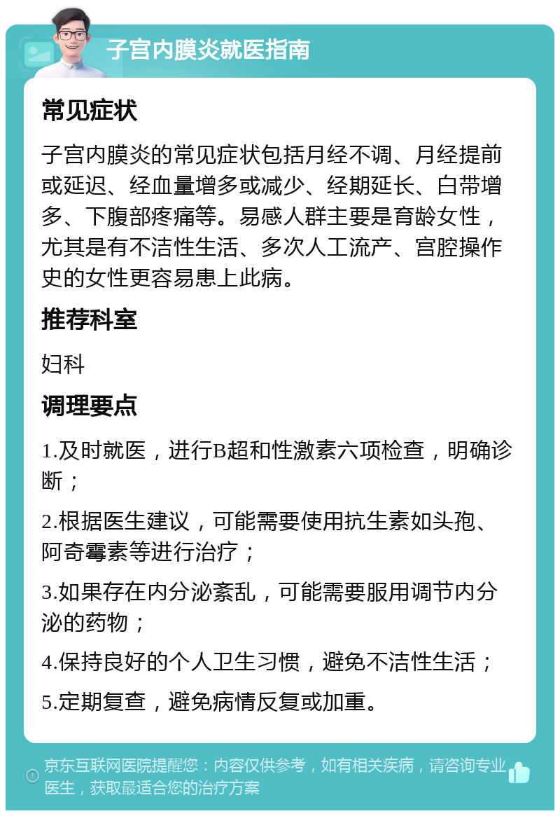 子宫内膜炎就医指南 常见症状 子宫内膜炎的常见症状包括月经不调、月经提前或延迟、经血量增多或减少、经期延长、白带增多、下腹部疼痛等。易感人群主要是育龄女性，尤其是有不洁性生活、多次人工流产、宫腔操作史的女性更容易患上此病。 推荐科室 妇科 调理要点 1.及时就医，进行B超和性激素六项检查，明确诊断； 2.根据医生建议，可能需要使用抗生素如头孢、阿奇霉素等进行治疗； 3.如果存在内分泌紊乱，可能需要服用调节内分泌的药物； 4.保持良好的个人卫生习惯，避免不洁性生活； 5.定期复查，避免病情反复或加重。