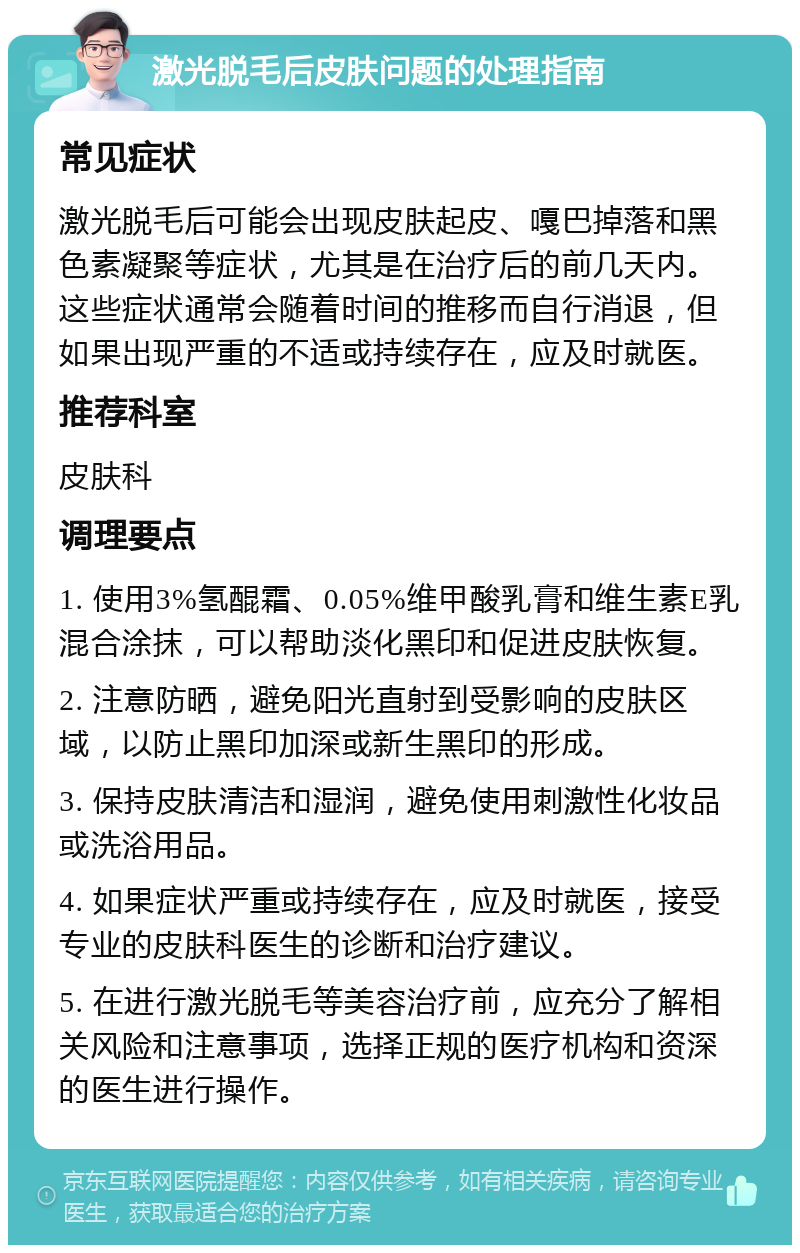 激光脱毛后皮肤问题的处理指南 常见症状 激光脱毛后可能会出现皮肤起皮、嘎巴掉落和黑色素凝聚等症状，尤其是在治疗后的前几天内。这些症状通常会随着时间的推移而自行消退，但如果出现严重的不适或持续存在，应及时就医。 推荐科室 皮肤科 调理要点 1. 使用3%氢醌霜、0.05%维甲酸乳膏和维生素E乳混合涂抹，可以帮助淡化黑印和促进皮肤恢复。 2. 注意防晒，避免阳光直射到受影响的皮肤区域，以防止黑印加深或新生黑印的形成。 3. 保持皮肤清洁和湿润，避免使用刺激性化妆品或洗浴用品。 4. 如果症状严重或持续存在，应及时就医，接受专业的皮肤科医生的诊断和治疗建议。 5. 在进行激光脱毛等美容治疗前，应充分了解相关风险和注意事项，选择正规的医疗机构和资深的医生进行操作。