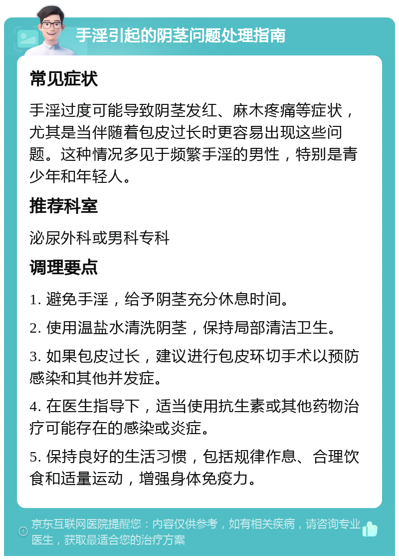 手淫引起的阴茎问题处理指南 常见症状 手淫过度可能导致阴茎发红、麻木疼痛等症状，尤其是当伴随着包皮过长时更容易出现这些问题。这种情况多见于频繁手淫的男性，特别是青少年和年轻人。 推荐科室 泌尿外科或男科专科 调理要点 1. 避免手淫，给予阴茎充分休息时间。 2. 使用温盐水清洗阴茎，保持局部清洁卫生。 3. 如果包皮过长，建议进行包皮环切手术以预防感染和其他并发症。 4. 在医生指导下，适当使用抗生素或其他药物治疗可能存在的感染或炎症。 5. 保持良好的生活习惯，包括规律作息、合理饮食和适量运动，增强身体免疫力。