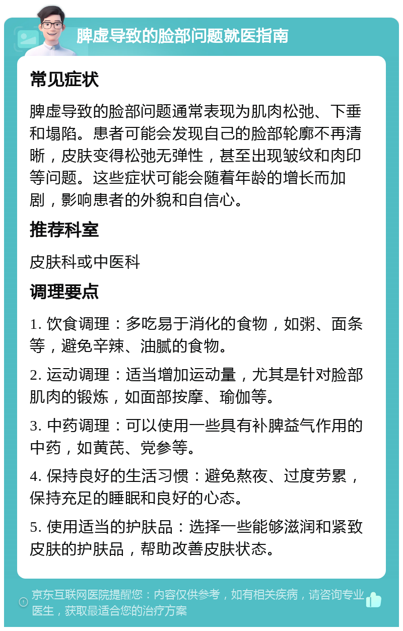 脾虚导致的脸部问题就医指南 常见症状 脾虚导致的脸部问题通常表现为肌肉松弛、下垂和塌陷。患者可能会发现自己的脸部轮廓不再清晰，皮肤变得松弛无弹性，甚至出现皱纹和肉印等问题。这些症状可能会随着年龄的增长而加剧，影响患者的外貌和自信心。 推荐科室 皮肤科或中医科 调理要点 1. 饮食调理：多吃易于消化的食物，如粥、面条等，避免辛辣、油腻的食物。 2. 运动调理：适当增加运动量，尤其是针对脸部肌肉的锻炼，如面部按摩、瑜伽等。 3. 中药调理：可以使用一些具有补脾益气作用的中药，如黄芪、党参等。 4. 保持良好的生活习惯：避免熬夜、过度劳累，保持充足的睡眠和良好的心态。 5. 使用适当的护肤品：选择一些能够滋润和紧致皮肤的护肤品，帮助改善皮肤状态。