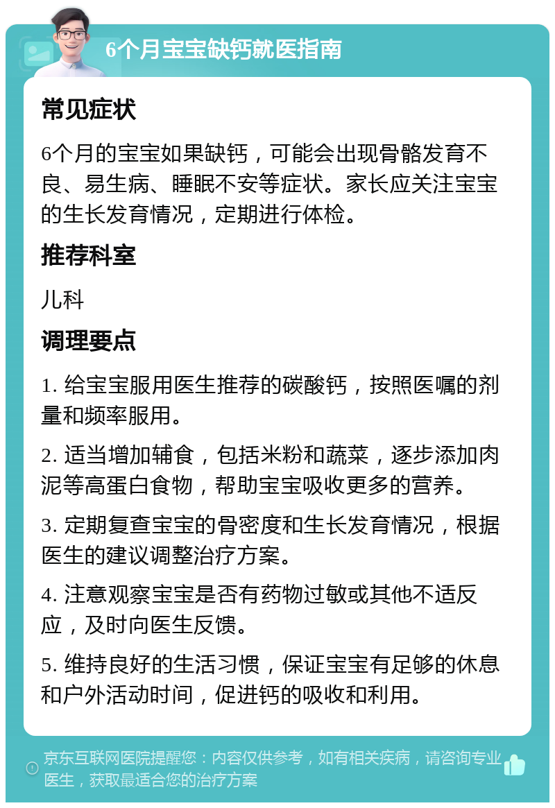 6个月宝宝缺钙就医指南 常见症状 6个月的宝宝如果缺钙，可能会出现骨骼发育不良、易生病、睡眠不安等症状。家长应关注宝宝的生长发育情况，定期进行体检。 推荐科室 儿科 调理要点 1. 给宝宝服用医生推荐的碳酸钙，按照医嘱的剂量和频率服用。 2. 适当增加辅食，包括米粉和蔬菜，逐步添加肉泥等高蛋白食物，帮助宝宝吸收更多的营养。 3. 定期复查宝宝的骨密度和生长发育情况，根据医生的建议调整治疗方案。 4. 注意观察宝宝是否有药物过敏或其他不适反应，及时向医生反馈。 5. 维持良好的生活习惯，保证宝宝有足够的休息和户外活动时间，促进钙的吸收和利用。