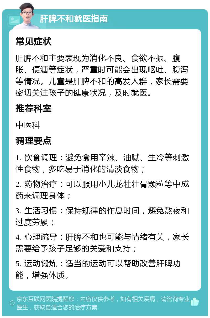 肝脾不和就医指南 常见症状 肝脾不和主要表现为消化不良、食欲不振、腹胀、便溏等症状，严重时可能会出现呕吐、腹泻等情况。儿童是肝脾不和的高发人群，家长需要密切关注孩子的健康状况，及时就医。 推荐科室 中医科 调理要点 1. 饮食调理：避免食用辛辣、油腻、生冷等刺激性食物，多吃易于消化的清淡食物； 2. 药物治疗：可以服用小儿龙牡壮骨颗粒等中成药来调理身体； 3. 生活习惯：保持规律的作息时间，避免熬夜和过度劳累； 4. 心理疏导：肝脾不和也可能与情绪有关，家长需要给予孩子足够的关爱和支持； 5. 运动锻炼：适当的运动可以帮助改善肝脾功能，增强体质。