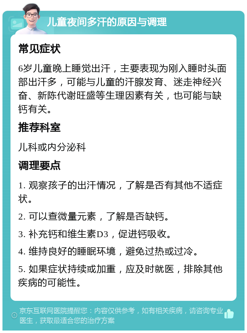 儿童夜间多汗的原因与调理 常见症状 6岁儿童晚上睡觉出汗，主要表现为刚入睡时头面部出汗多，可能与儿童的汗腺发育、迷走神经兴奋、新陈代谢旺盛等生理因素有关，也可能与缺钙有关。 推荐科室 儿科或内分泌科 调理要点 1. 观察孩子的出汗情况，了解是否有其他不适症状。 2. 可以查微量元素，了解是否缺钙。 3. 补充钙和维生素D3，促进钙吸收。 4. 维持良好的睡眠环境，避免过热或过冷。 5. 如果症状持续或加重，应及时就医，排除其他疾病的可能性。