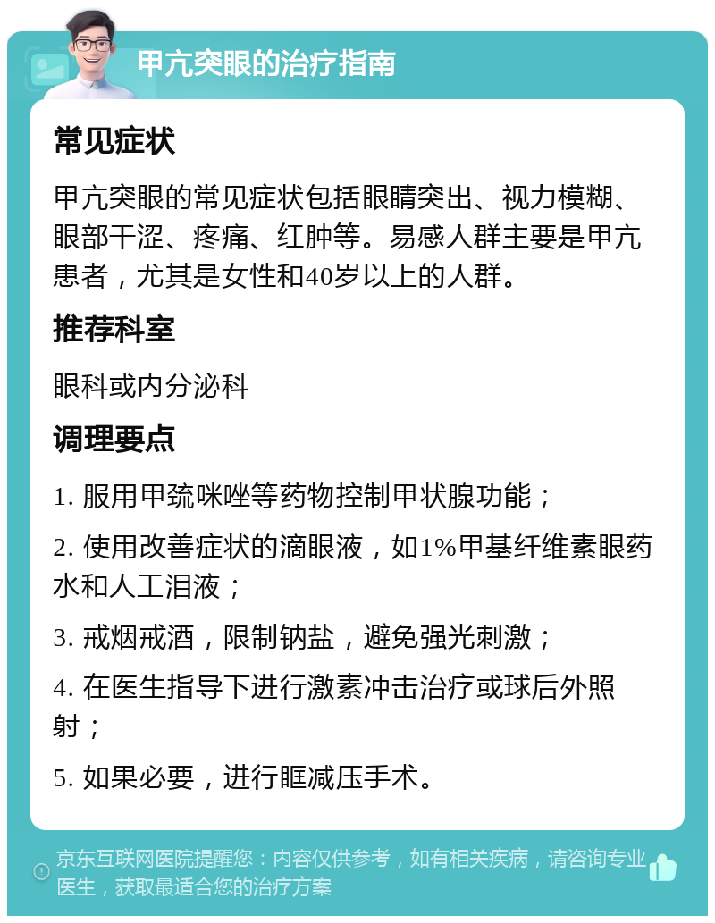 甲亢突眼的治疗指南 常见症状 甲亢突眼的常见症状包括眼睛突出、视力模糊、眼部干涩、疼痛、红肿等。易感人群主要是甲亢患者，尤其是女性和40岁以上的人群。 推荐科室 眼科或内分泌科 调理要点 1. 服用甲巯咪唑等药物控制甲状腺功能； 2. 使用改善症状的滴眼液，如1%甲基纤维素眼药水和人工泪液； 3. 戒烟戒酒，限制钠盐，避免强光刺激； 4. 在医生指导下进行激素冲击治疗或球后外照射； 5. 如果必要，进行眶减压手术。