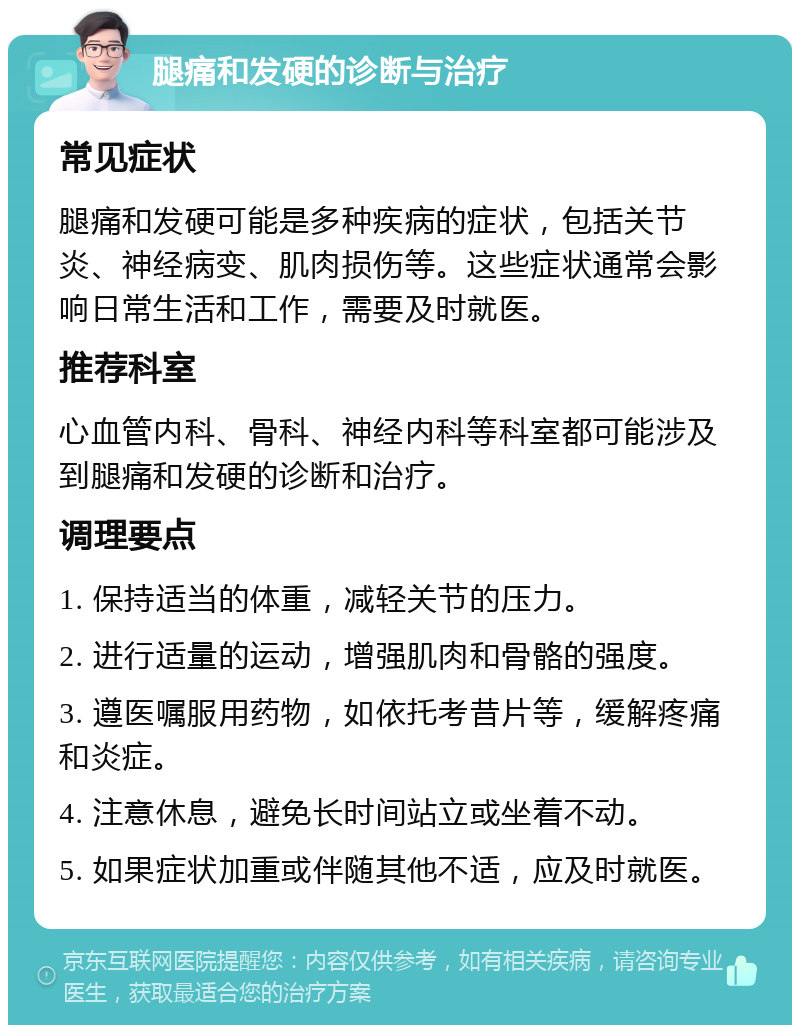 腿痛和发硬的诊断与治疗 常见症状 腿痛和发硬可能是多种疾病的症状，包括关节炎、神经病变、肌肉损伤等。这些症状通常会影响日常生活和工作，需要及时就医。 推荐科室 心血管内科、骨科、神经内科等科室都可能涉及到腿痛和发硬的诊断和治疗。 调理要点 1. 保持适当的体重，减轻关节的压力。 2. 进行适量的运动，增强肌肉和骨骼的强度。 3. 遵医嘱服用药物，如依托考昔片等，缓解疼痛和炎症。 4. 注意休息，避免长时间站立或坐着不动。 5. 如果症状加重或伴随其他不适，应及时就医。