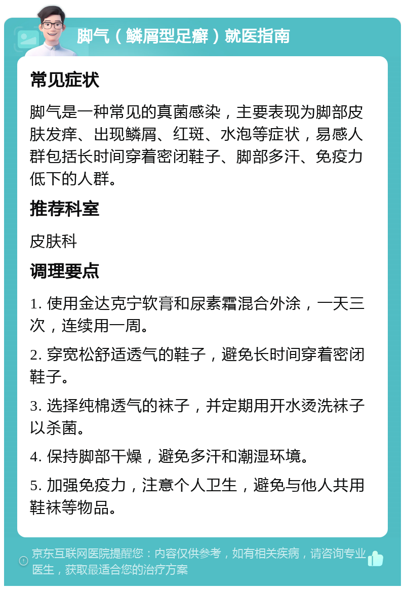 脚气（鳞屑型足癣）就医指南 常见症状 脚气是一种常见的真菌感染，主要表现为脚部皮肤发痒、出现鳞屑、红斑、水泡等症状，易感人群包括长时间穿着密闭鞋子、脚部多汗、免疫力低下的人群。 推荐科室 皮肤科 调理要点 1. 使用金达克宁软膏和尿素霜混合外涂，一天三次，连续用一周。 2. 穿宽松舒适透气的鞋子，避免长时间穿着密闭鞋子。 3. 选择纯棉透气的袜子，并定期用开水烫洗袜子以杀菌。 4. 保持脚部干燥，避免多汗和潮湿环境。 5. 加强免疫力，注意个人卫生，避免与他人共用鞋袜等物品。