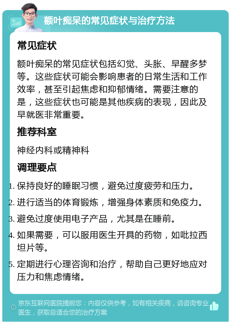 额叶痴呆的常见症状与治疗方法 常见症状 额叶痴呆的常见症状包括幻觉、头胀、早醒多梦等。这些症状可能会影响患者的日常生活和工作效率，甚至引起焦虑和抑郁情绪。需要注意的是，这些症状也可能是其他疾病的表现，因此及早就医非常重要。 推荐科室 神经内科或精神科 调理要点 保持良好的睡眠习惯，避免过度疲劳和压力。 进行适当的体育锻炼，增强身体素质和免疫力。 避免过度使用电子产品，尤其是在睡前。 如果需要，可以服用医生开具的药物，如吡拉西坦片等。 定期进行心理咨询和治疗，帮助自己更好地应对压力和焦虑情绪。