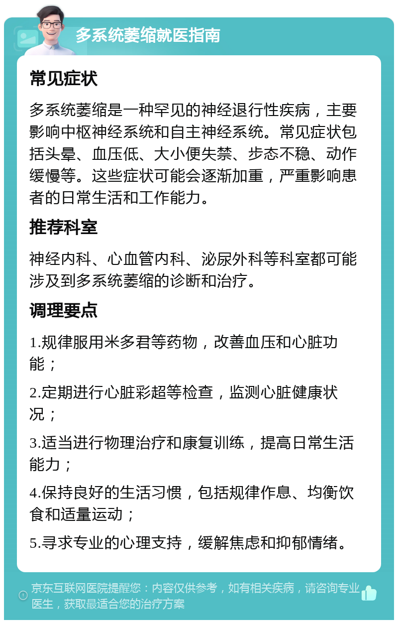 多系统萎缩就医指南 常见症状 多系统萎缩是一种罕见的神经退行性疾病，主要影响中枢神经系统和自主神经系统。常见症状包括头晕、血压低、大小便失禁、步态不稳、动作缓慢等。这些症状可能会逐渐加重，严重影响患者的日常生活和工作能力。 推荐科室 神经内科、心血管内科、泌尿外科等科室都可能涉及到多系统萎缩的诊断和治疗。 调理要点 1.规律服用米多君等药物，改善血压和心脏功能； 2.定期进行心脏彩超等检查，监测心脏健康状况； 3.适当进行物理治疗和康复训练，提高日常生活能力； 4.保持良好的生活习惯，包括规律作息、均衡饮食和适量运动； 5.寻求专业的心理支持，缓解焦虑和抑郁情绪。