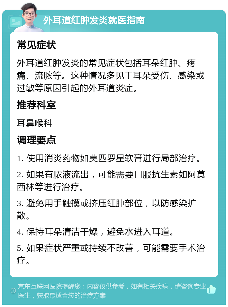 外耳道红肿发炎就医指南 常见症状 外耳道红肿发炎的常见症状包括耳朵红肿、疼痛、流脓等。这种情况多见于耳朵受伤、感染或过敏等原因引起的外耳道炎症。 推荐科室 耳鼻喉科 调理要点 1. 使用消炎药物如莫匹罗星软膏进行局部治疗。 2. 如果有脓液流出，可能需要口服抗生素如阿莫西林等进行治疗。 3. 避免用手触摸或挤压红肿部位，以防感染扩散。 4. 保持耳朵清洁干燥，避免水进入耳道。 5. 如果症状严重或持续不改善，可能需要手术治疗。