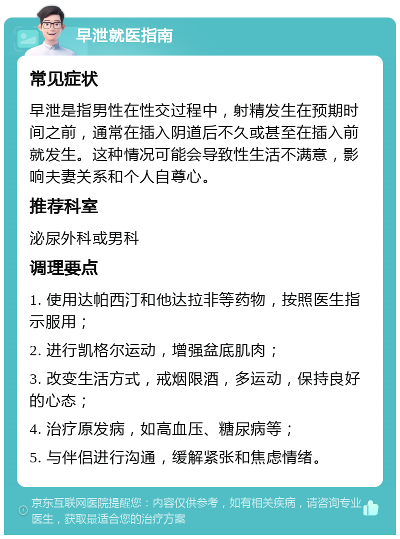 早泄就医指南 常见症状 早泄是指男性在性交过程中，射精发生在预期时间之前，通常在插入阴道后不久或甚至在插入前就发生。这种情况可能会导致性生活不满意，影响夫妻关系和个人自尊心。 推荐科室 泌尿外科或男科 调理要点 1. 使用达帕西汀和他达拉非等药物，按照医生指示服用； 2. 进行凯格尔运动，增强盆底肌肉； 3. 改变生活方式，戒烟限酒，多运动，保持良好的心态； 4. 治疗原发病，如高血压、糖尿病等； 5. 与伴侣进行沟通，缓解紧张和焦虑情绪。