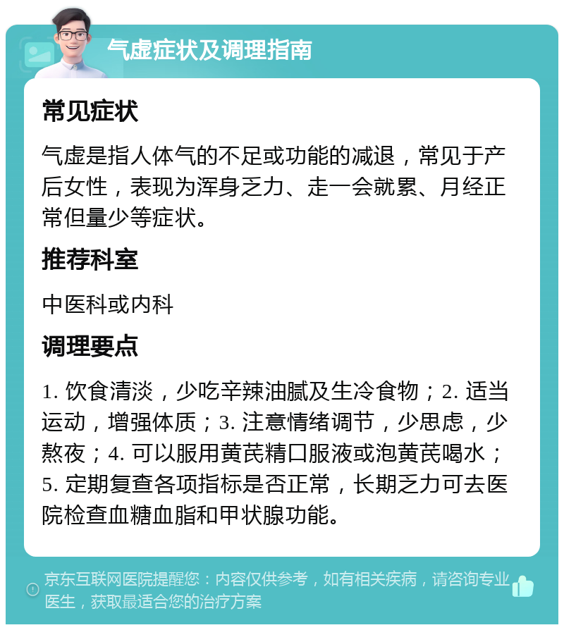 气虚症状及调理指南 常见症状 气虚是指人体气的不足或功能的减退，常见于产后女性，表现为浑身乏力、走一会就累、月经正常但量少等症状。 推荐科室 中医科或内科 调理要点 1. 饮食清淡，少吃辛辣油腻及生冷食物；2. 适当运动，增强体质；3. 注意情绪调节，少思虑，少熬夜；4. 可以服用黄芪精口服液或泡黄芪喝水；5. 定期复查各项指标是否正常，长期乏力可去医院检查血糖血脂和甲状腺功能。