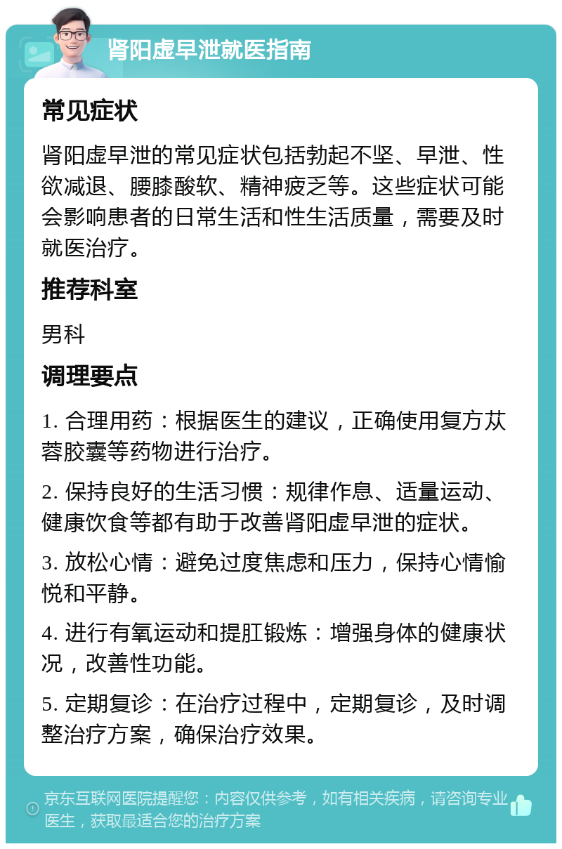 肾阳虚早泄就医指南 常见症状 肾阳虚早泄的常见症状包括勃起不坚、早泄、性欲减退、腰膝酸软、精神疲乏等。这些症状可能会影响患者的日常生活和性生活质量，需要及时就医治疗。 推荐科室 男科 调理要点 1. 合理用药：根据医生的建议，正确使用复方苁蓉胶囊等药物进行治疗。 2. 保持良好的生活习惯：规律作息、适量运动、健康饮食等都有助于改善肾阳虚早泄的症状。 3. 放松心情：避免过度焦虑和压力，保持心情愉悦和平静。 4. 进行有氧运动和提肛锻炼：增强身体的健康状况，改善性功能。 5. 定期复诊：在治疗过程中，定期复诊，及时调整治疗方案，确保治疗效果。