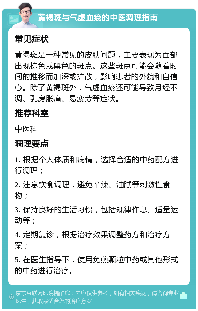 黄褐斑与气虚血瘀的中医调理指南 常见症状 黄褐斑是一种常见的皮肤问题，主要表现为面部出现棕色或黑色的斑点。这些斑点可能会随着时间的推移而加深或扩散，影响患者的外貌和自信心。除了黄褐斑外，气虚血瘀还可能导致月经不调、乳房胀痛、易疲劳等症状。 推荐科室 中医科 调理要点 1. 根据个人体质和病情，选择合适的中药配方进行调理； 2. 注意饮食调理，避免辛辣、油腻等刺激性食物； 3. 保持良好的生活习惯，包括规律作息、适量运动等； 4. 定期复诊，根据治疗效果调整药方和治疗方案； 5. 在医生指导下，使用免煎颗粒中药或其他形式的中药进行治疗。