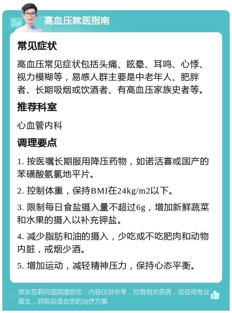 高血压就医指南 常见症状 高血压常见症状包括头痛、眩晕、耳鸣、心悸、视力模糊等，易感人群主要是中老年人、肥胖者、长期吸烟或饮酒者、有高血压家族史者等。 推荐科室 心血管内科 调理要点 1. 按医嘱长期服用降压药物，如诺活喜或国产的苯磺酸氨氯地平片。 2. 控制体重，保持BMI在24kg/m2以下。 3. 限制每日食盐摄入量不超过6g，增加新鲜蔬菜和水果的摄入以补充钾盐。 4. 减少脂肪和油的摄入，少吃或不吃肥肉和动物内脏，戒烟少酒。 5. 增加运动，减轻精神压力，保持心态平衡。