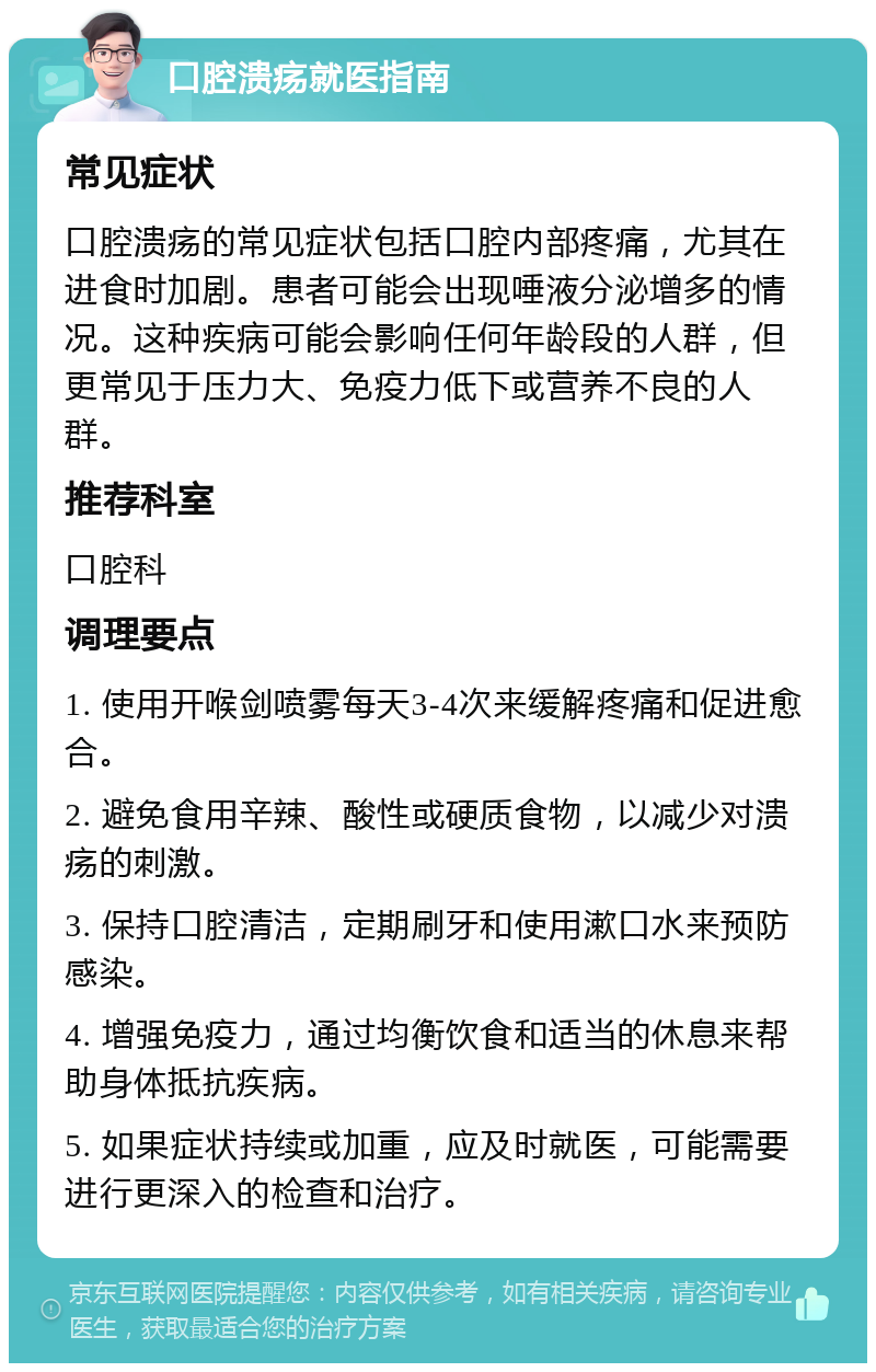 口腔溃疡就医指南 常见症状 口腔溃疡的常见症状包括口腔内部疼痛，尤其在进食时加剧。患者可能会出现唾液分泌增多的情况。这种疾病可能会影响任何年龄段的人群，但更常见于压力大、免疫力低下或营养不良的人群。 推荐科室 口腔科 调理要点 1. 使用开喉剑喷雾每天3-4次来缓解疼痛和促进愈合。 2. 避免食用辛辣、酸性或硬质食物，以减少对溃疡的刺激。 3. 保持口腔清洁，定期刷牙和使用漱口水来预防感染。 4. 增强免疫力，通过均衡饮食和适当的休息来帮助身体抵抗疾病。 5. 如果症状持续或加重，应及时就医，可能需要进行更深入的检查和治疗。