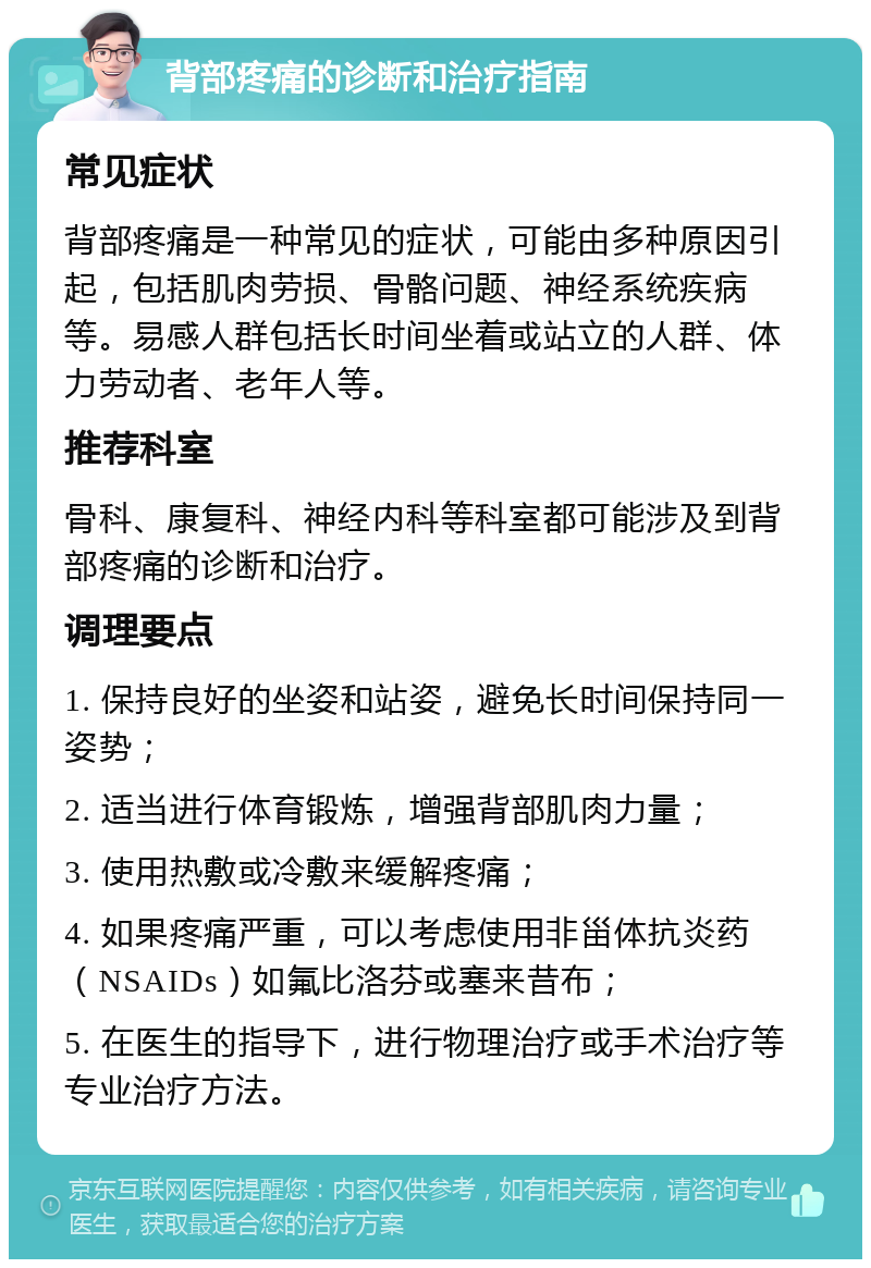 背部疼痛的诊断和治疗指南 常见症状 背部疼痛是一种常见的症状，可能由多种原因引起，包括肌肉劳损、骨骼问题、神经系统疾病等。易感人群包括长时间坐着或站立的人群、体力劳动者、老年人等。 推荐科室 骨科、康复科、神经内科等科室都可能涉及到背部疼痛的诊断和治疗。 调理要点 1. 保持良好的坐姿和站姿，避免长时间保持同一姿势； 2. 适当进行体育锻炼，增强背部肌肉力量； 3. 使用热敷或冷敷来缓解疼痛； 4. 如果疼痛严重，可以考虑使用非甾体抗炎药（NSAIDs）如氟比洛芬或塞来昔布； 5. 在医生的指导下，进行物理治疗或手术治疗等专业治疗方法。