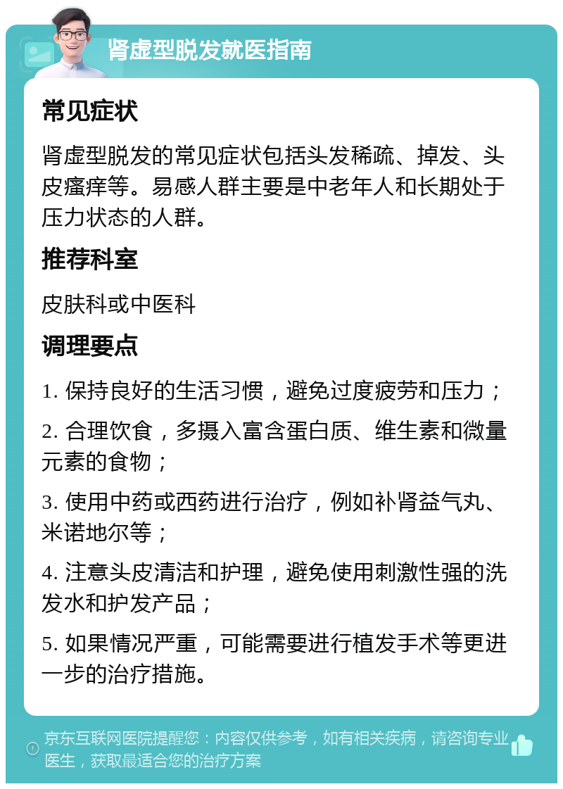 肾虚型脱发就医指南 常见症状 肾虚型脱发的常见症状包括头发稀疏、掉发、头皮瘙痒等。易感人群主要是中老年人和长期处于压力状态的人群。 推荐科室 皮肤科或中医科 调理要点 1. 保持良好的生活习惯，避免过度疲劳和压力； 2. 合理饮食，多摄入富含蛋白质、维生素和微量元素的食物； 3. 使用中药或西药进行治疗，例如补肾益气丸、米诺地尔等； 4. 注意头皮清洁和护理，避免使用刺激性强的洗发水和护发产品； 5. 如果情况严重，可能需要进行植发手术等更进一步的治疗措施。