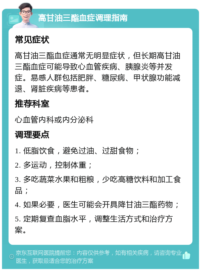 高甘油三酯血症调理指南 常见症状 高甘油三酯血症通常无明显症状，但长期高甘油三酯血症可能导致心血管疾病、胰腺炎等并发症。易感人群包括肥胖、糖尿病、甲状腺功能减退、肾脏疾病等患者。 推荐科室 心血管内科或内分泌科 调理要点 1. 低脂饮食，避免过油、过甜食物； 2. 多运动，控制体重； 3. 多吃蔬菜水果和粗粮，少吃高糖饮料和加工食品； 4. 如果必要，医生可能会开具降甘油三酯药物； 5. 定期复查血脂水平，调整生活方式和治疗方案。