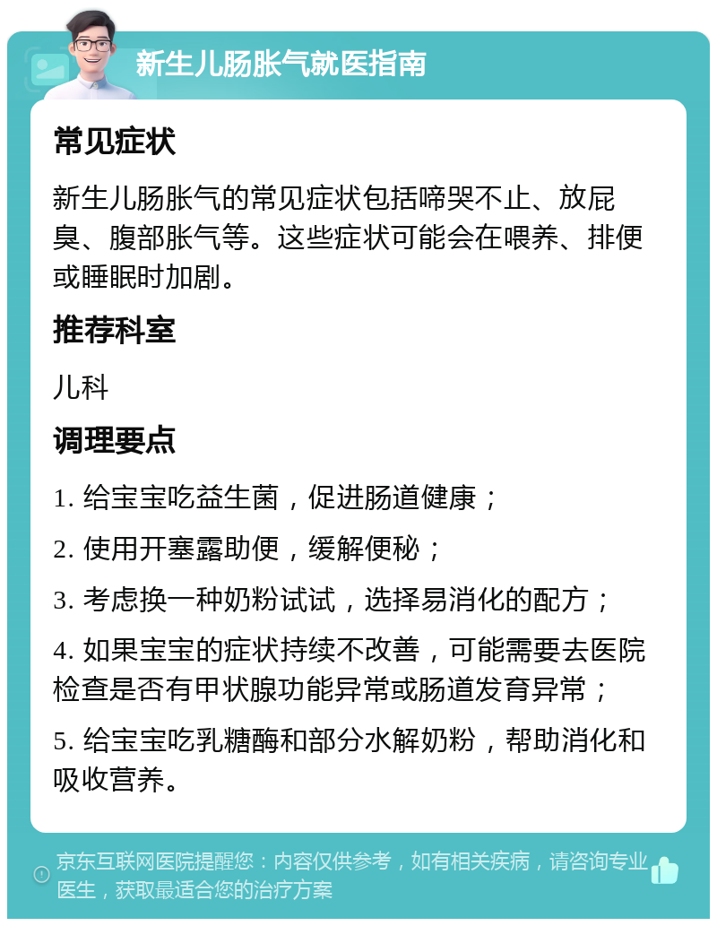 新生儿肠胀气就医指南 常见症状 新生儿肠胀气的常见症状包括啼哭不止、放屁臭、腹部胀气等。这些症状可能会在喂养、排便或睡眠时加剧。 推荐科室 儿科 调理要点 1. 给宝宝吃益生菌，促进肠道健康； 2. 使用开塞露助便，缓解便秘； 3. 考虑换一种奶粉试试，选择易消化的配方； 4. 如果宝宝的症状持续不改善，可能需要去医院检查是否有甲状腺功能异常或肠道发育异常； 5. 给宝宝吃乳糖酶和部分水解奶粉，帮助消化和吸收营养。