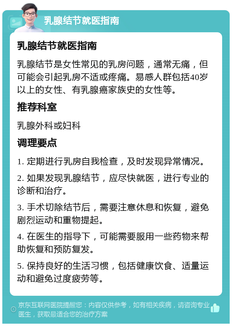 乳腺结节就医指南 乳腺结节就医指南 乳腺结节是女性常见的乳房问题，通常无痛，但可能会引起乳房不适或疼痛。易感人群包括40岁以上的女性、有乳腺癌家族史的女性等。 推荐科室 乳腺外科或妇科 调理要点 1. 定期进行乳房自我检查，及时发现异常情况。 2. 如果发现乳腺结节，应尽快就医，进行专业的诊断和治疗。 3. 手术切除结节后，需要注意休息和恢复，避免剧烈运动和重物提起。 4. 在医生的指导下，可能需要服用一些药物来帮助恢复和预防复发。 5. 保持良好的生活习惯，包括健康饮食、适量运动和避免过度疲劳等。