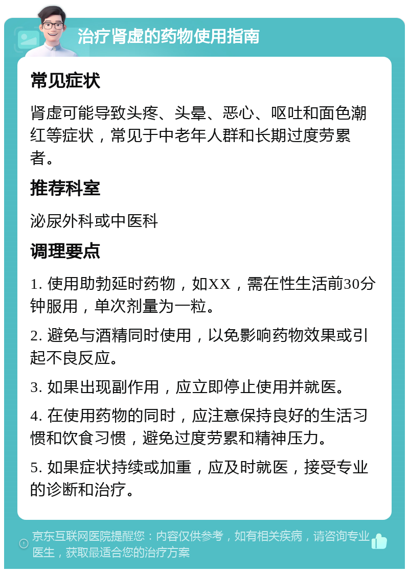 治疗肾虚的药物使用指南 常见症状 肾虚可能导致头疼、头晕、恶心、呕吐和面色潮红等症状，常见于中老年人群和长期过度劳累者。 推荐科室 泌尿外科或中医科 调理要点 1. 使用助勃延时药物，如XX，需在性生活前30分钟服用，单次剂量为一粒。 2. 避免与酒精同时使用，以免影响药物效果或引起不良反应。 3. 如果出现副作用，应立即停止使用并就医。 4. 在使用药物的同时，应注意保持良好的生活习惯和饮食习惯，避免过度劳累和精神压力。 5. 如果症状持续或加重，应及时就医，接受专业的诊断和治疗。