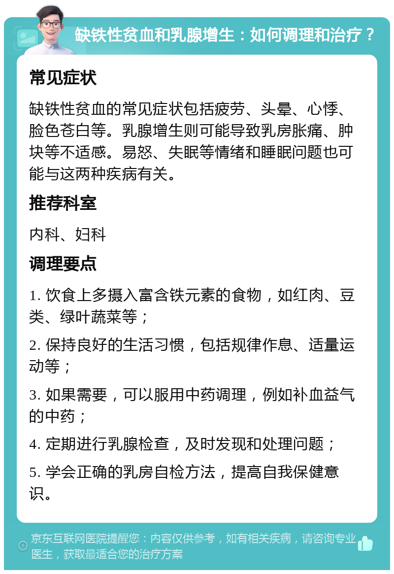 缺铁性贫血和乳腺增生：如何调理和治疗？ 常见症状 缺铁性贫血的常见症状包括疲劳、头晕、心悸、脸色苍白等。乳腺增生则可能导致乳房胀痛、肿块等不适感。易怒、失眠等情绪和睡眠问题也可能与这两种疾病有关。 推荐科室 内科、妇科 调理要点 1. 饮食上多摄入富含铁元素的食物，如红肉、豆类、绿叶蔬菜等； 2. 保持良好的生活习惯，包括规律作息、适量运动等； 3. 如果需要，可以服用中药调理，例如补血益气的中药； 4. 定期进行乳腺检查，及时发现和处理问题； 5. 学会正确的乳房自检方法，提高自我保健意识。