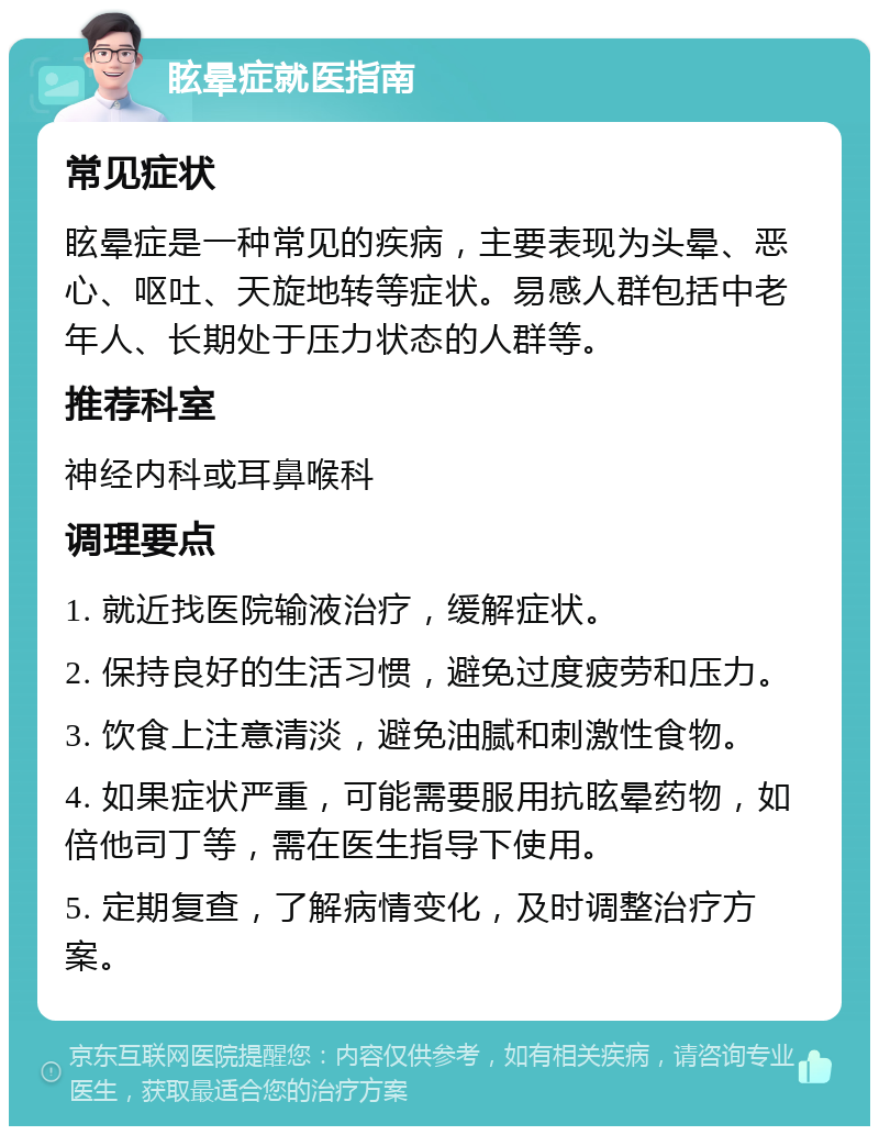 眩晕症就医指南 常见症状 眩晕症是一种常见的疾病，主要表现为头晕、恶心、呕吐、天旋地转等症状。易感人群包括中老年人、长期处于压力状态的人群等。 推荐科室 神经内科或耳鼻喉科 调理要点 1. 就近找医院输液治疗，缓解症状。 2. 保持良好的生活习惯，避免过度疲劳和压力。 3. 饮食上注意清淡，避免油腻和刺激性食物。 4. 如果症状严重，可能需要服用抗眩晕药物，如倍他司丁等，需在医生指导下使用。 5. 定期复查，了解病情变化，及时调整治疗方案。