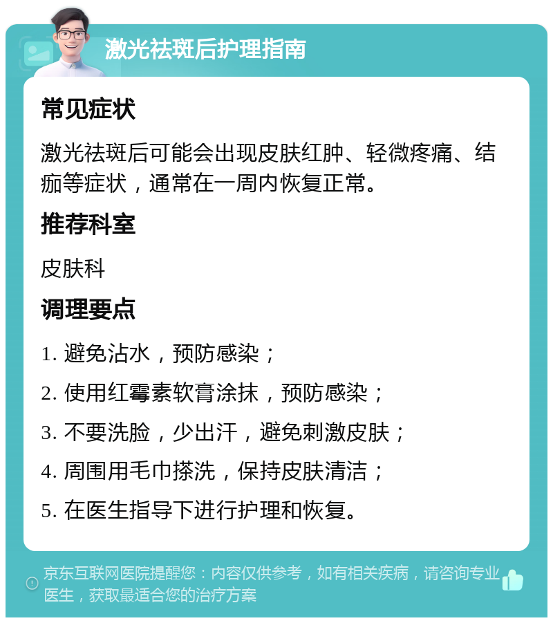 激光祛斑后护理指南 常见症状 激光祛斑后可能会出现皮肤红肿、轻微疼痛、结痂等症状，通常在一周内恢复正常。 推荐科室 皮肤科 调理要点 1. 避免沾水，预防感染； 2. 使用红霉素软膏涂抹，预防感染； 3. 不要洗脸，少出汗，避免刺激皮肤； 4. 周围用毛巾搽洗，保持皮肤清洁； 5. 在医生指导下进行护理和恢复。