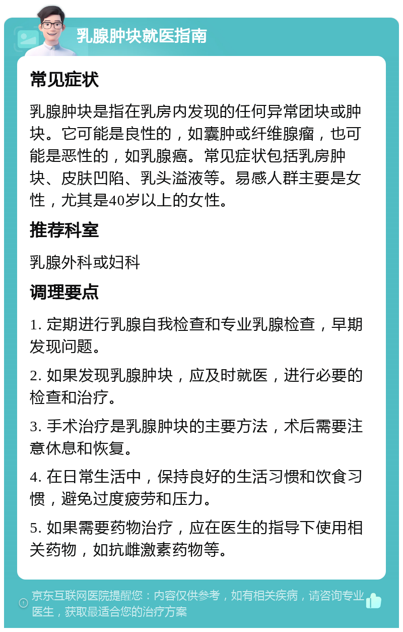 乳腺肿块就医指南 常见症状 乳腺肿块是指在乳房内发现的任何异常团块或肿块。它可能是良性的，如囊肿或纤维腺瘤，也可能是恶性的，如乳腺癌。常见症状包括乳房肿块、皮肤凹陷、乳头溢液等。易感人群主要是女性，尤其是40岁以上的女性。 推荐科室 乳腺外科或妇科 调理要点 1. 定期进行乳腺自我检查和专业乳腺检查，早期发现问题。 2. 如果发现乳腺肿块，应及时就医，进行必要的检查和治疗。 3. 手术治疗是乳腺肿块的主要方法，术后需要注意休息和恢复。 4. 在日常生活中，保持良好的生活习惯和饮食习惯，避免过度疲劳和压力。 5. 如果需要药物治疗，应在医生的指导下使用相关药物，如抗雌激素药物等。