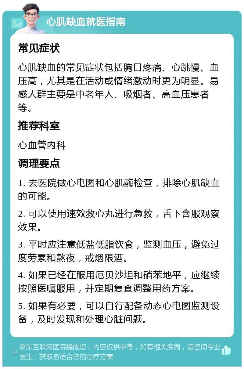 心肌缺血就医指南 常见症状 心肌缺血的常见症状包括胸口疼痛、心跳慢、血压高，尤其是在活动或情绪激动时更为明显。易感人群主要是中老年人、吸烟者、高血压患者等。 推荐科室 心血管内科 调理要点 1. 去医院做心电图和心肌酶检查，排除心肌缺血的可能。 2. 可以使用速效救心丸进行急救，舌下含服观察效果。 3. 平时应注意低盐低脂饮食，监测血压，避免过度劳累和熬夜，戒烟限酒。 4. 如果已经在服用厄贝沙坦和硝苯地平，应继续按照医嘱服用，并定期复查调整用药方案。 5. 如果有必要，可以自行配备动态心电图监测设备，及时发现和处理心脏问题。