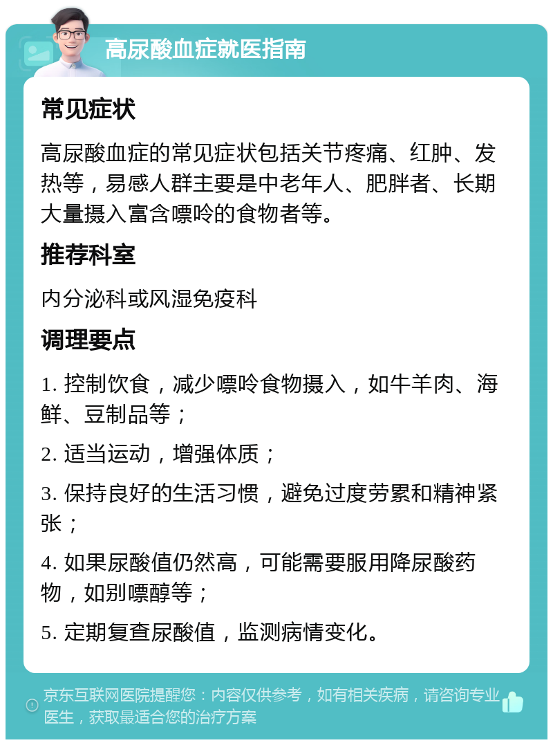 高尿酸血症就医指南 常见症状 高尿酸血症的常见症状包括关节疼痛、红肿、发热等，易感人群主要是中老年人、肥胖者、长期大量摄入富含嘌呤的食物者等。 推荐科室 内分泌科或风湿免疫科 调理要点 1. 控制饮食，减少嘌呤食物摄入，如牛羊肉、海鲜、豆制品等； 2. 适当运动，增强体质； 3. 保持良好的生活习惯，避免过度劳累和精神紧张； 4. 如果尿酸值仍然高，可能需要服用降尿酸药物，如别嘌醇等； 5. 定期复查尿酸值，监测病情变化。