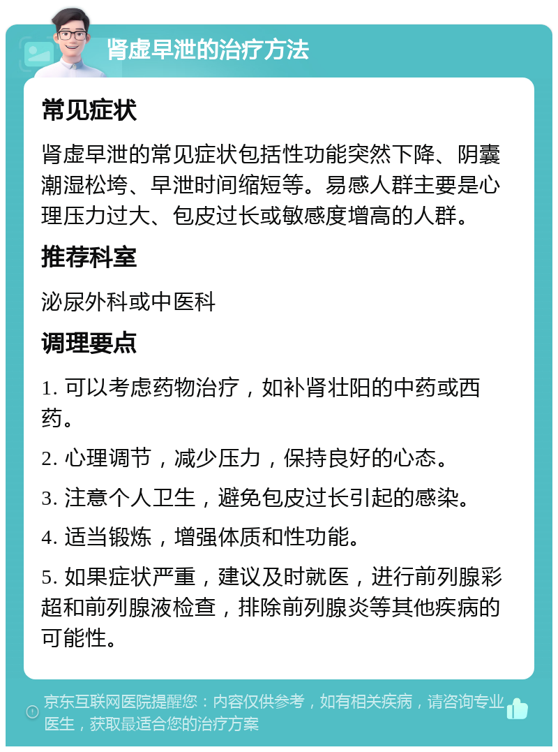 肾虚早泄的治疗方法 常见症状 肾虚早泄的常见症状包括性功能突然下降、阴囊潮湿松垮、早泄时间缩短等。易感人群主要是心理压力过大、包皮过长或敏感度增高的人群。 推荐科室 泌尿外科或中医科 调理要点 1. 可以考虑药物治疗，如补肾壮阳的中药或西药。 2. 心理调节，减少压力，保持良好的心态。 3. 注意个人卫生，避免包皮过长引起的感染。 4. 适当锻炼，增强体质和性功能。 5. 如果症状严重，建议及时就医，进行前列腺彩超和前列腺液检查，排除前列腺炎等其他疾病的可能性。