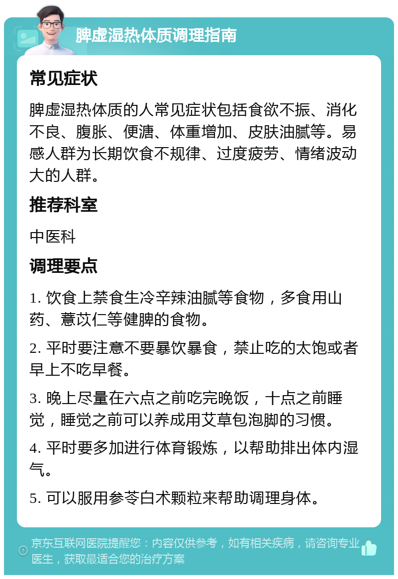 脾虚湿热体质调理指南 常见症状 脾虚湿热体质的人常见症状包括食欲不振、消化不良、腹胀、便溏、体重增加、皮肤油腻等。易感人群为长期饮食不规律、过度疲劳、情绪波动大的人群。 推荐科室 中医科 调理要点 1. 饮食上禁食生冷辛辣油腻等食物，多食用山药、薏苡仁等健脾的食物。 2. 平时要注意不要暴饮暴食，禁止吃的太饱或者早上不吃早餐。 3. 晚上尽量在六点之前吃完晚饭，十点之前睡觉，睡觉之前可以养成用艾草包泡脚的习惯。 4. 平时要多加进行体育锻炼，以帮助排出体内湿气。 5. 可以服用参苓白术颗粒来帮助调理身体。