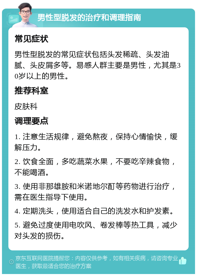 男性型脱发的治疗和调理指南 常见症状 男性型脱发的常见症状包括头发稀疏、头发油腻、头皮屑多等。易感人群主要是男性，尤其是30岁以上的男性。 推荐科室 皮肤科 调理要点 1. 注意生活规律，避免熬夜，保持心情愉快，缓解压力。 2. 饮食全面，多吃蔬菜水果，不要吃辛辣食物，不能喝酒。 3. 使用非那雄胺和米诺地尔酊等药物进行治疗，需在医生指导下使用。 4. 定期洗头，使用适合自己的洗发水和护发素。 5. 避免过度使用电吹风、卷发棒等热工具，减少对头发的损伤。