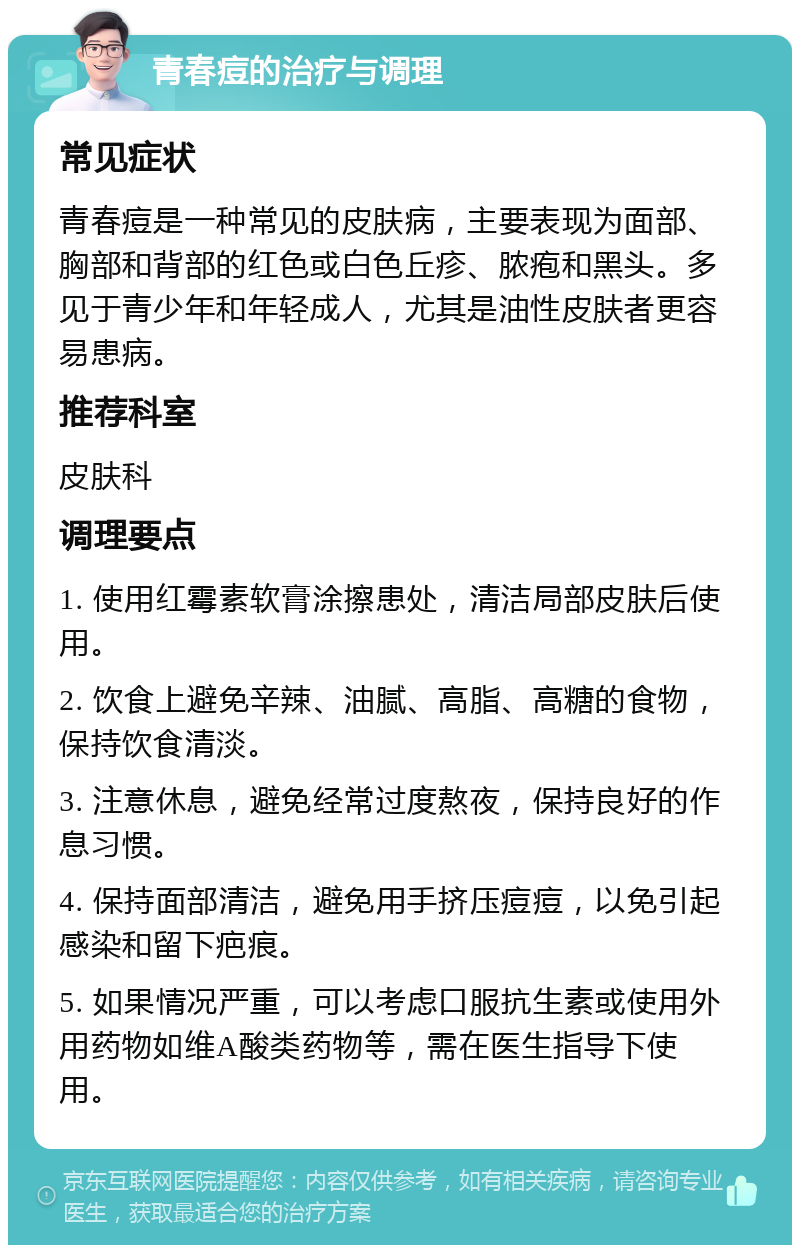 青春痘的治疗与调理 常见症状 青春痘是一种常见的皮肤病，主要表现为面部、胸部和背部的红色或白色丘疹、脓疱和黑头。多见于青少年和年轻成人，尤其是油性皮肤者更容易患病。 推荐科室 皮肤科 调理要点 1. 使用红霉素软膏涂擦患处，清洁局部皮肤后使用。 2. 饮食上避免辛辣、油腻、高脂、高糖的食物，保持饮食清淡。 3. 注意休息，避免经常过度熬夜，保持良好的作息习惯。 4. 保持面部清洁，避免用手挤压痘痘，以免引起感染和留下疤痕。 5. 如果情况严重，可以考虑口服抗生素或使用外用药物如维A酸类药物等，需在医生指导下使用。