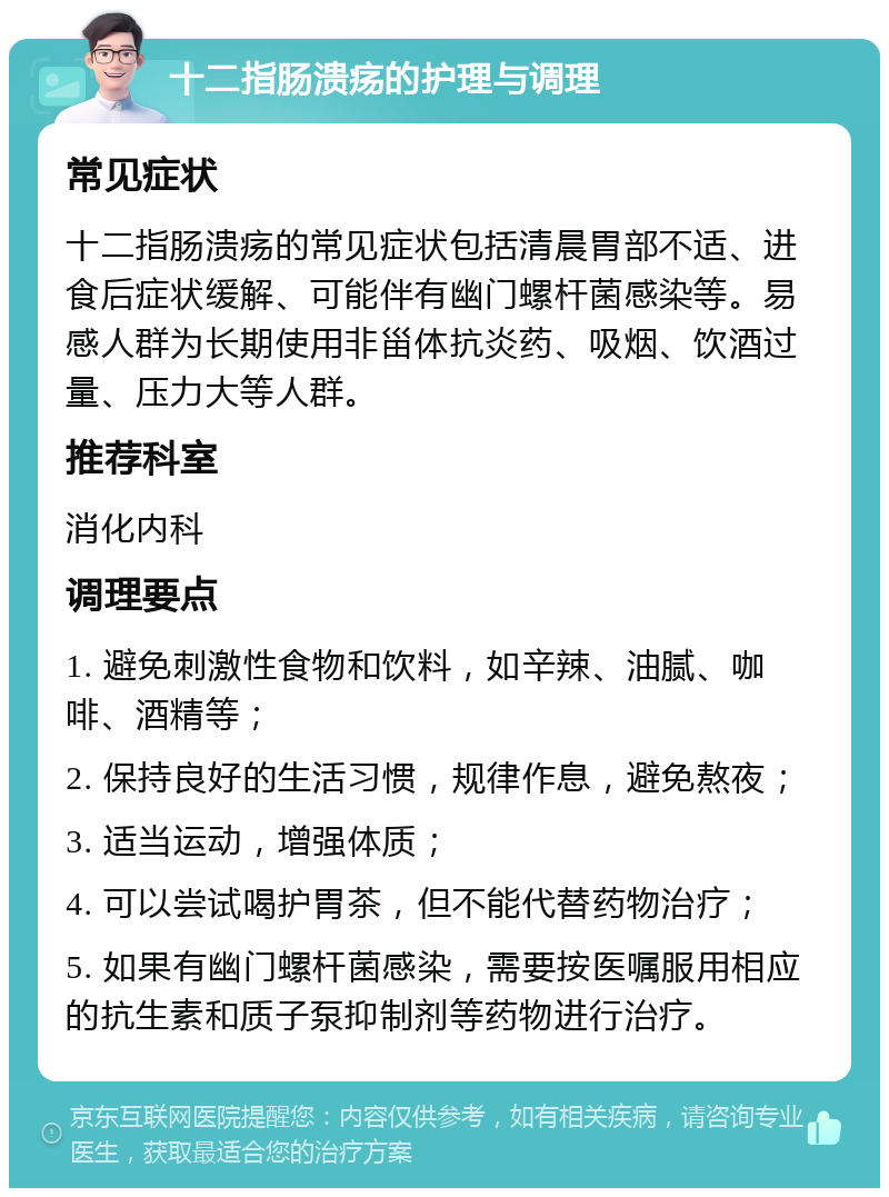 十二指肠溃疡的护理与调理 常见症状 十二指肠溃疡的常见症状包括清晨胃部不适、进食后症状缓解、可能伴有幽门螺杆菌感染等。易感人群为长期使用非甾体抗炎药、吸烟、饮酒过量、压力大等人群。 推荐科室 消化内科 调理要点 1. 避免刺激性食物和饮料，如辛辣、油腻、咖啡、酒精等； 2. 保持良好的生活习惯，规律作息，避免熬夜； 3. 适当运动，增强体质； 4. 可以尝试喝护胃茶，但不能代替药物治疗； 5. 如果有幽门螺杆菌感染，需要按医嘱服用相应的抗生素和质子泵抑制剂等药物进行治疗。