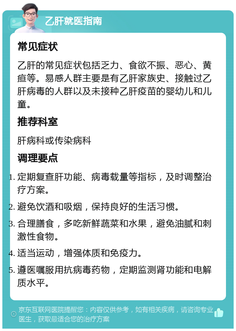 乙肝就医指南 常见症状 乙肝的常见症状包括乏力、食欲不振、恶心、黄疸等。易感人群主要是有乙肝家族史、接触过乙肝病毒的人群以及未接种乙肝疫苗的婴幼儿和儿童。 推荐科室 肝病科或传染病科 调理要点 定期复查肝功能、病毒载量等指标，及时调整治疗方案。 避免饮酒和吸烟，保持良好的生活习惯。 合理膳食，多吃新鲜蔬菜和水果，避免油腻和刺激性食物。 适当运动，增强体质和免疫力。 遵医嘱服用抗病毒药物，定期监测肾功能和电解质水平。